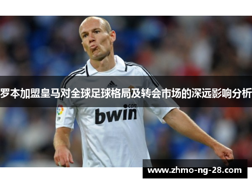 罗本加盟皇马对全球足球格局及转会市场的深远影响分析 罗本加盟皇马对全球足球格局及转会市场的深远影响分析