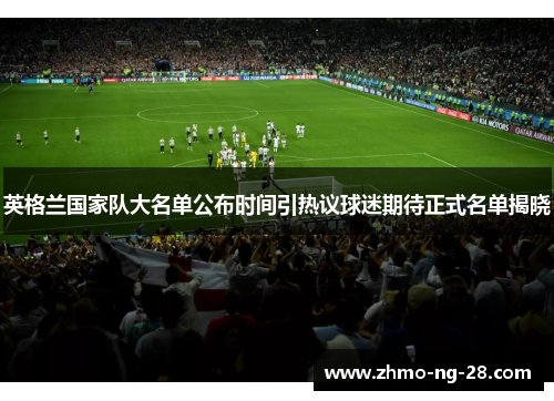 英格兰国家队大名单公布时间引热议球迷期待正式名单揭晓