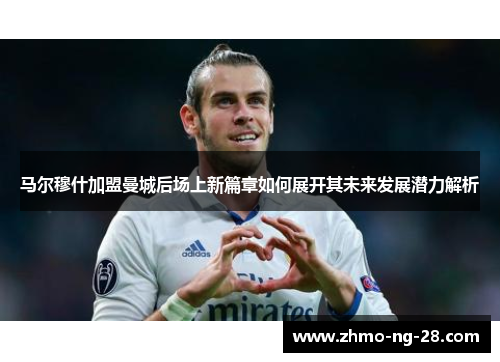 马尔穆什加盟曼城后场上新篇章如何展开其未来发展潜力解析 马尔穆什加盟曼城后场上新篇章如何展开其未来发展潜力解析