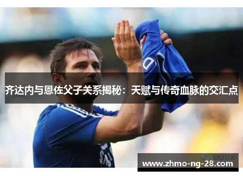 齐达内与恩佐父子关系揭秘：天赋与传奇血脉的交汇点