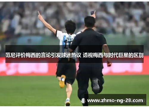 范尼评价梅西的言论引发球迷热议 透视梅西与时代巨星的区别