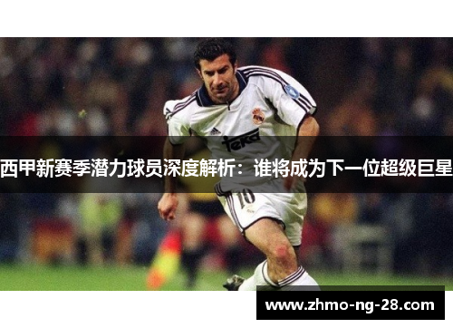 西甲新赛季潜力球员深度解析:谁将成为下一位超级巨星 西甲新赛季潜力球员深度解析:谁将成为下一位超级巨星