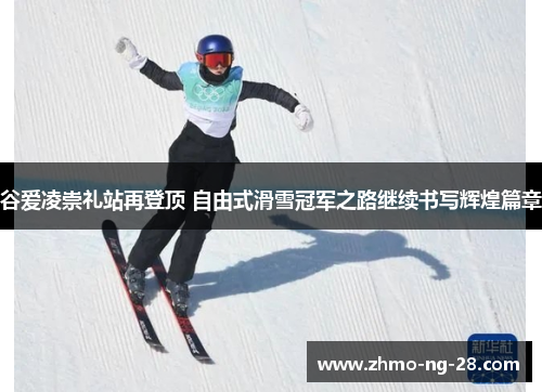 谷爱凌崇礼站再登顶 自由式滑雪冠军之路继续书写辉煌篇章