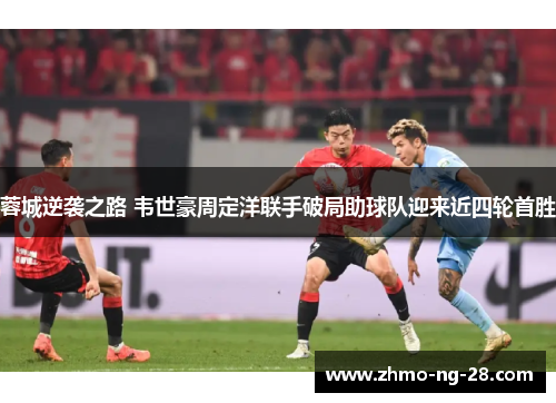 蓉城逆袭之路 韦世豪周定洋联手破局助球队迎来近四轮首胜 蓉城逆袭之路 韦世豪周定洋联手破局助球队迎来近四轮首胜