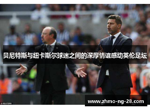 贝尼特斯与纽卡斯尔球迷之间的深厚情谊感动英伦足坛 贝尼特斯与纽卡斯尔球迷之间的深厚情谊感动英伦足坛