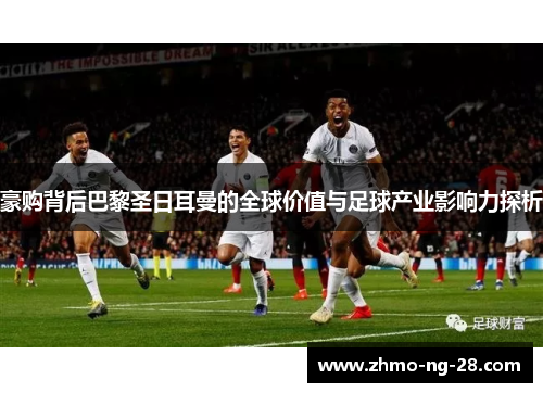 豪购背后巴黎圣日耳曼的全球价值与足球产业影响力探析 豪购背后巴黎圣日耳曼的全球价值与足球产业影响力探析