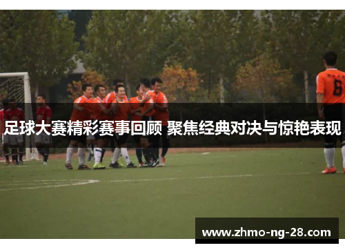 足球大赛精彩赛事回顾 聚焦经典对决与惊艳表现 足球大赛精彩赛事回顾 聚焦经典对决与惊艳表现
