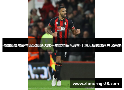 卡勒姆威尔逊与西汉姆联达成一年续约留队形势上演大反转球迷热议未来