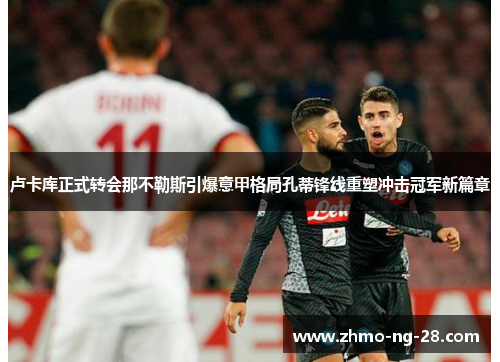 卢卡库正式转会那不勒斯引爆意甲格局孔蒂锋线重塑冲击冠军新篇章