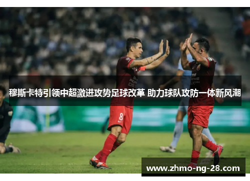 穆斯卡特引领中超激进攻势足球改革 助力球队攻防一体新风潮