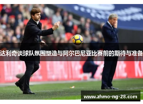 达利奇谈球队氛围塑造与阿尔巴尼亚比赛前的期待与准备