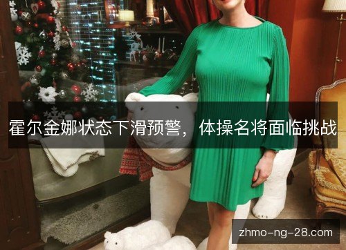 霍尔金娜状态下滑预警,体操名将面临挑战 霍尔金娜状态下滑预警,体操名将面临挑战